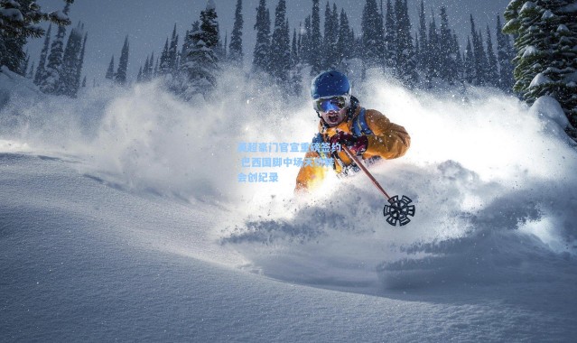 英超豪门官宣重磅签约 巴西国脚中场天价转会创纪录