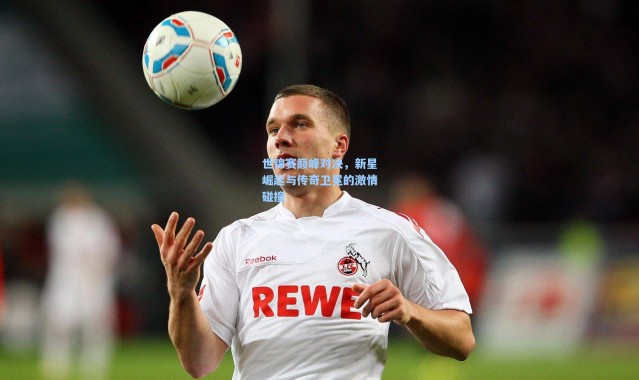 世锦赛巅峰对决，新星崛起与传奇卫冕的激情碰撞