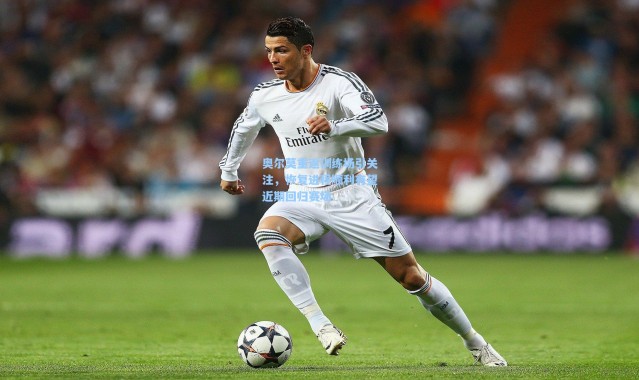 奥尔莫重返训练场引关注，恢复进程顺利有望近期回归赛场