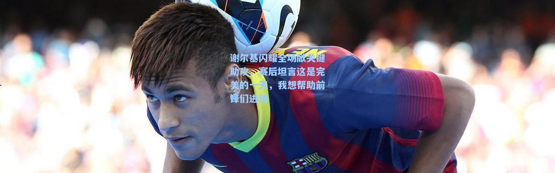 谢尔基闪耀全场献关键助攻，赛后坦言这是完美的一天，我想帮助前锋们进球