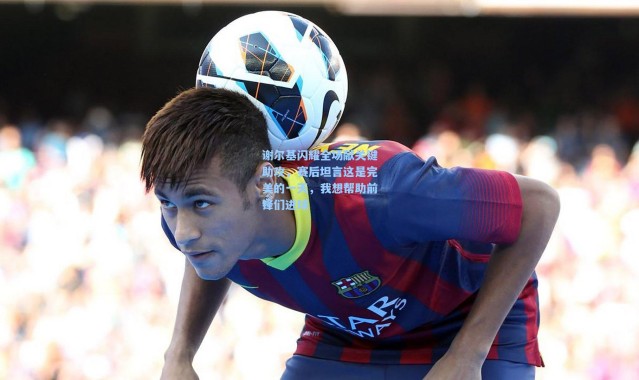 谢尔基闪耀全场献关键助攻，赛后坦言这是完美的一天，我想帮助前锋们进球