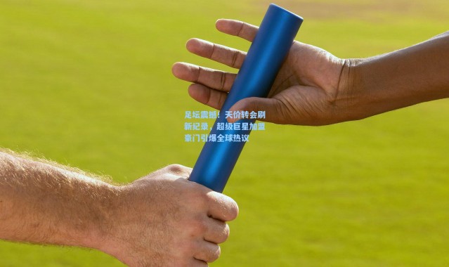 足坛震撼！天价转会刷新纪录，超级巨星加盟豪门引爆全球热议