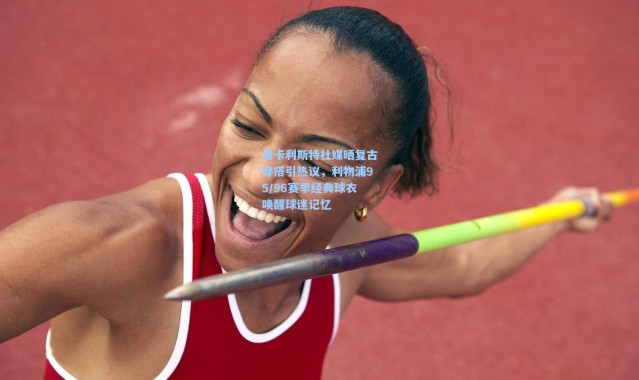 麦卡利斯特社媒晒复古穿搭引热议，利物浦95/96赛季经典球衣唤醒球迷记忆