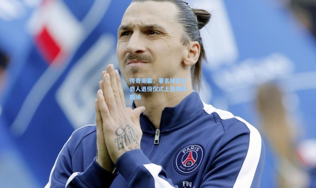 传奇谢幕，著名球星在感人退役仪式上告别绿茵场