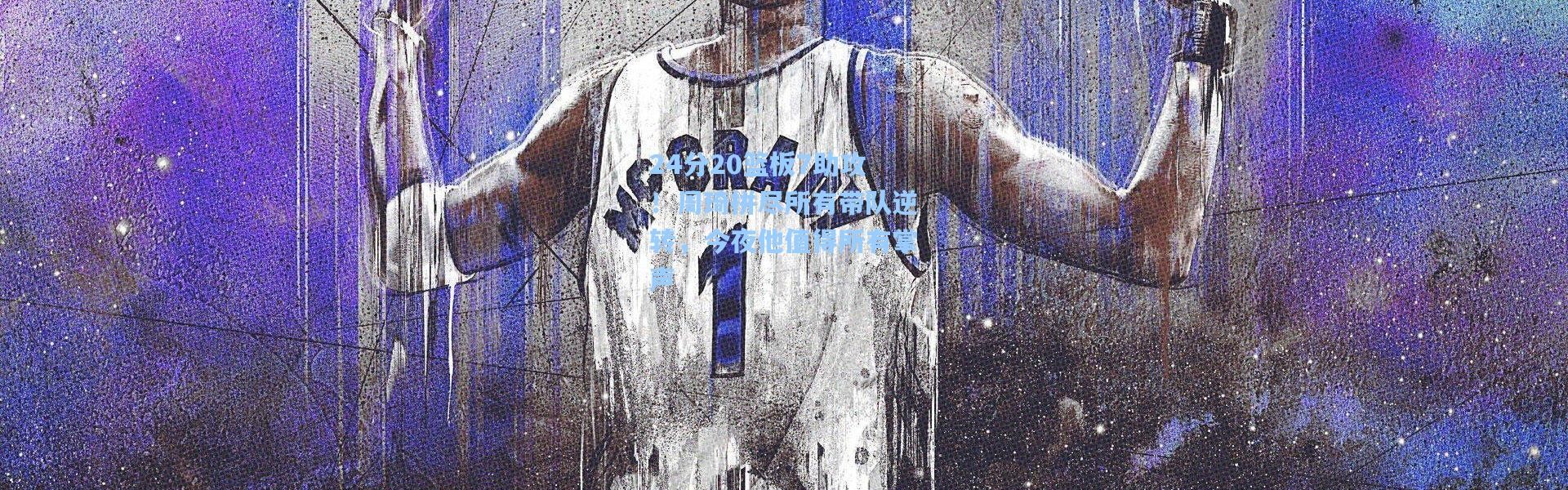 24分20篮板7助攻！周琦拼尽所有带队逆转，今夜他值得所有掌声