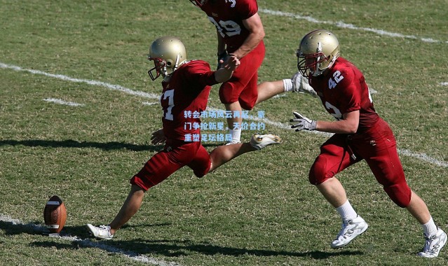 转会市场风云再起，豪门争抢新星，天价合约重塑足坛格局