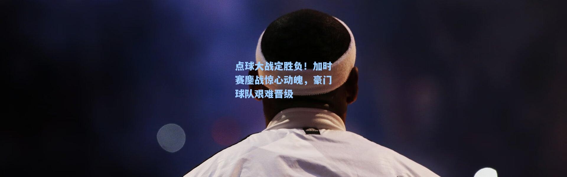 点球大战定胜负！加时赛鏖战惊心动魄，豪门球队艰难晋级