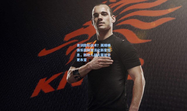 青训隐形战术？英媒曝俱乐部刻意淡化新星信息，防抢人战火蔓延至更衣室