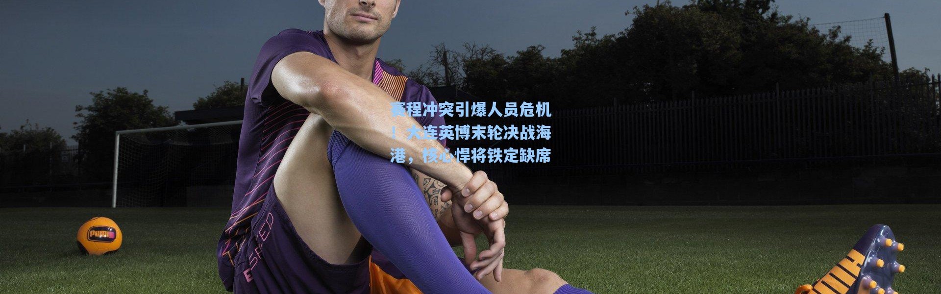 赛程冲突引爆人员危机！大连英博末轮决战海港，核心悍将铁定缺席