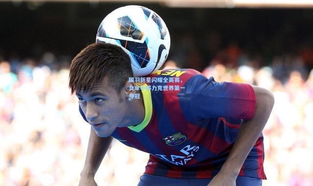 国羽新星闪耀全英赛，女单小将力克世界第一夺冠