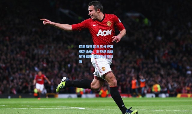 克里斯蒂底角三分神准成新杀器，主帅基德盛赞其辐射全队的战略价值