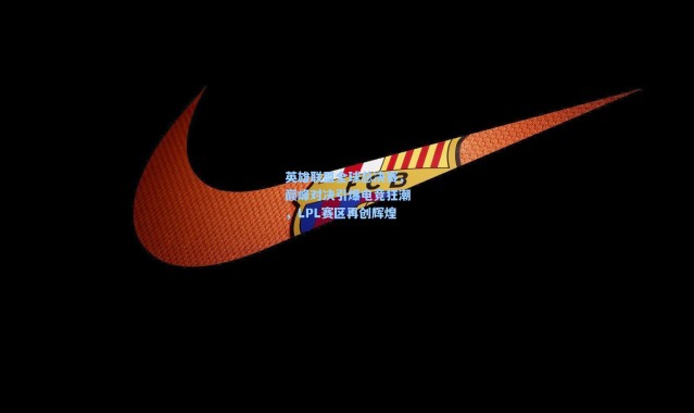 英雄联盟全球总决赛，巅峰对决引爆电竞狂潮，LPL赛区再创辉煌