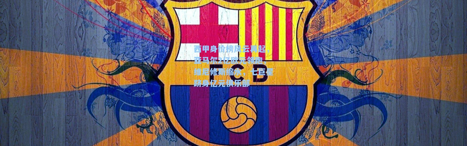 西甲身价榜风云再起，亚马尔2亿欧元领跑，维尼修斯缩水，七巨星跻身亿元俱乐部