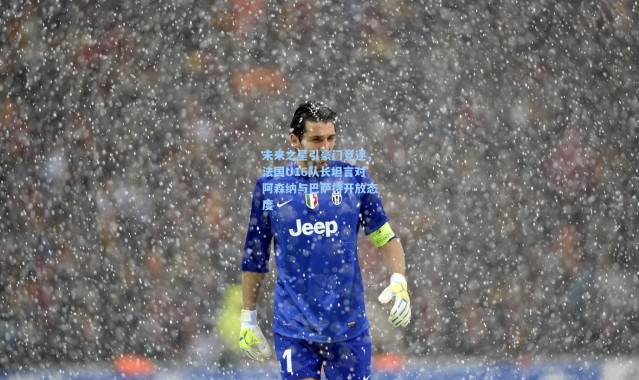 未来之星引豪门竞逐，法国U16队长坦言对阿森纳与巴萨持开放态度