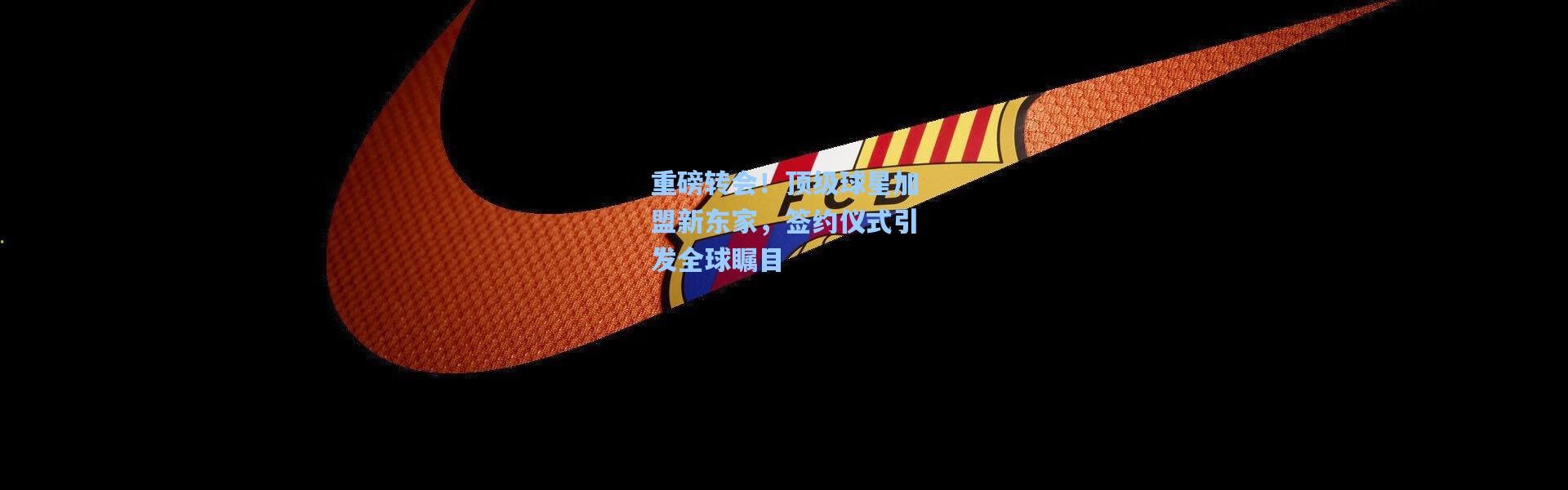 重磅转会！顶级球星加盟新东家，签约仪式引发全球瞩目