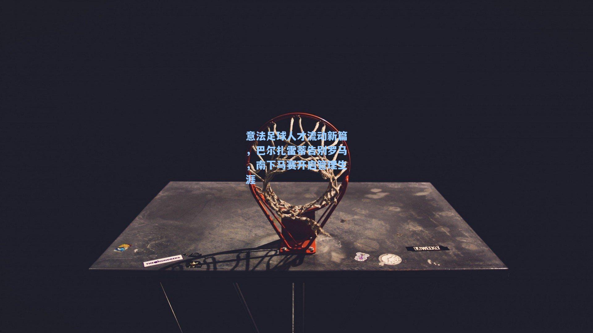 意法足球人才流动新篇，巴尔扎雷蒂告别罗马，南下马赛开启管理生涯